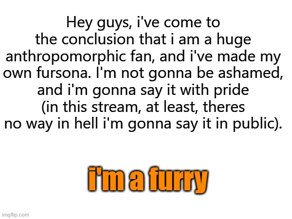 hai | Hey guys, i've come to the conclusion that i am a huge anthropomorphic fan, and i've made my own fursona. I'm not gonna be ashamed, and i'm gonna say it with pride (in this stream, at least, theres no way in hell i'm gonna say it in public). i'm a furry | made w/ Imgflip meme maker