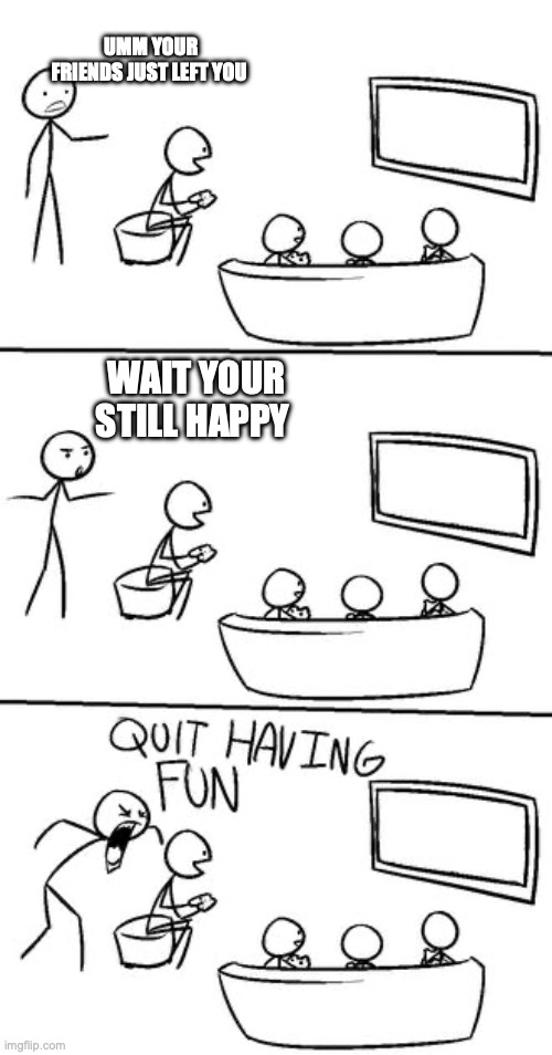 QUIT HAVING FUN! | UMM YOUR FRIENDS JUST LEFT YOU; WAIT YOUR STILL HAPPY | image tagged in quit having fun | made w/ Imgflip meme maker