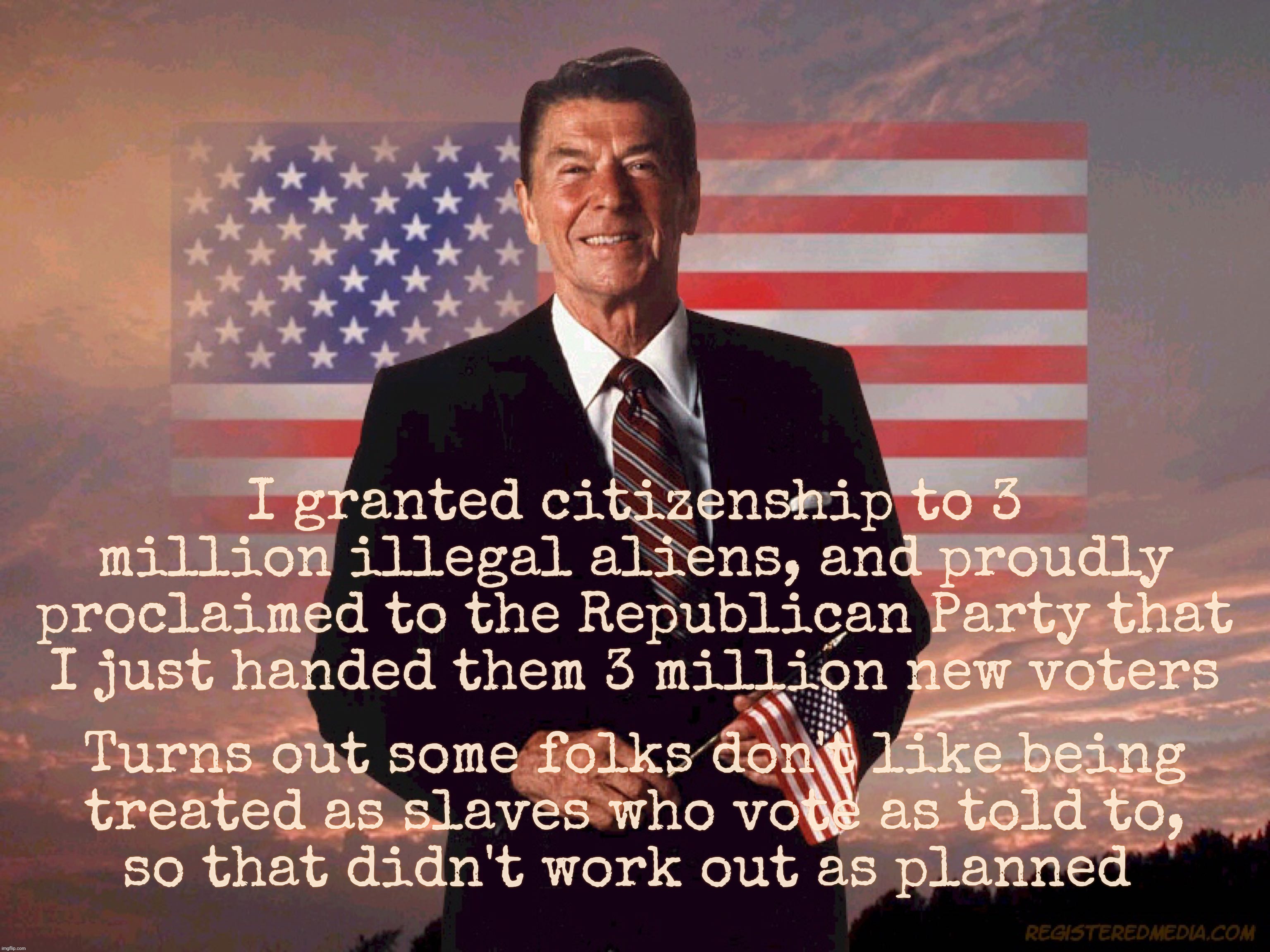 Ronald Reagan granted three million illegals citizenship, claiming that they would become Republicans | I granted citizenship to 3 million illegal aliens, and proudly proclaimed to the Republican Party that I just handed them 3 million new voters; Turns out some folks don't like being
treated as slaves who vote as told to,
so that didn't work out as planned | image tagged in ronald reagan,reagan granted 3 million illegals citizenship,he claimed it would become republicans,he was wrong | made w/ Imgflip meme maker