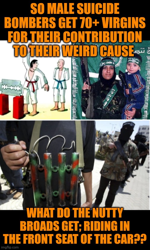 Funny | SO MALE SUICIDE BOMBERS GET 70+ VIRGINS FOR THEIR CONTRIBUTION TO THEIR WEIRD CAUSE; WHAT DO THE NUTTY BROADS GET; RIDING IN THE FRONT SEAT OF THE CAR?? | image tagged in funny,politics,evil government,anti religion,weirdo,suicide bomber | made w/ Imgflip meme maker