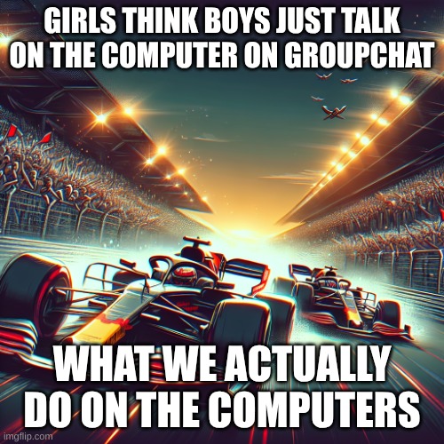 Formula One Cars | GIRLS THINK BOYS JUST TALK ON THE COMPUTER ON GROUPCHAT; WHAT WE ACTUALLY DO ON THE COMPUTERS | image tagged in formula one cars | made w/ Imgflip meme maker