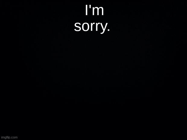 Black background | I'm sorry. | image tagged in black background | made w/ Imgflip meme maker