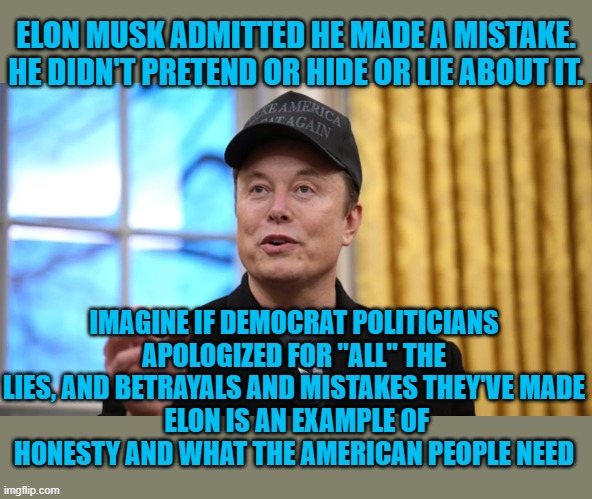 Elon is honest | ELON MUSK ADMITTED HE MADE A MISTAKE. HE DIDN'T PRETEND OR HIDE OR LIE ABOUT IT. IMAGINE IF DEMOCRAT POLITICIANS APOLOGIZED FOR "ALL" THE LIES, AND BETRAYALS AND MISTAKES THEY'VE MADE
 ELON IS AN EXAMPLE OF HONESTY AND WHAT THE AMERICAN PEOPLE NEED | made w/ Imgflip meme maker