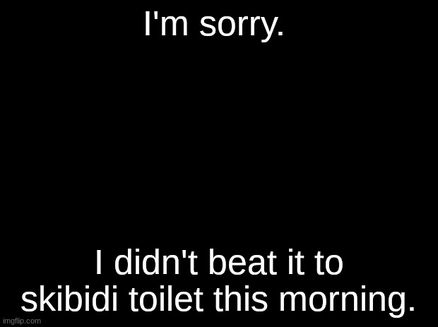 Black background | I'm sorry. I didn't beat it to skibidi toilet this morning. | image tagged in black background | made w/ Imgflip meme maker