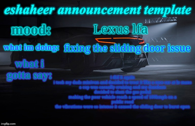 eshaheer announcement template | Lexus lfa; fixing the sliding door issue; i did it again
i took my dads minivan and decided to treat it like a race car at le mans
a cop was casually cruising and my dumbass
decided to slam the gas pedal making the poor vehicle reach a speed of 189kmph on a
public road
the vibrations were so intense it caused the sliding door to burst open | image tagged in eshaheer announcement template | made w/ Imgflip meme maker