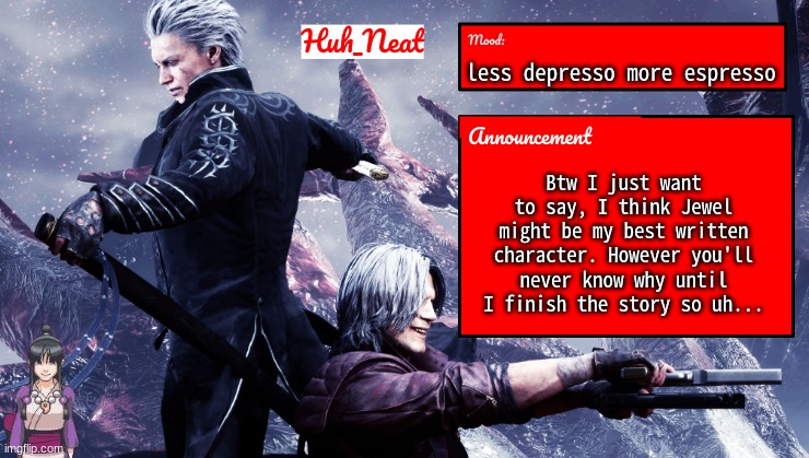 Huh_Neat's dmc temp (Plus Maya) | less depresso more espresso; Btw I just want to say, I think Jewel might be my best written character. However you'll never know why until I finish the story so uh... | image tagged in huh_neat's dmc temp plus maya | made w/ Imgflip meme maker