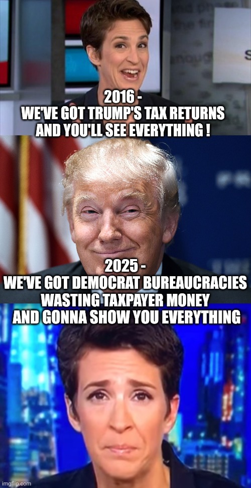 Shoe on the other foot | 2016 -
WE'VE GOT TRUMP'S TAX RETURNS AND YOU'LL SEE EVERYTHING ! 2025 -
WE'VE GOT DEMOCRAT BUREAUCRACIES WASTING TAXPAYER MONEY; AND GONNA SHOW YOU EVERYTHING | image tagged in trump smiles,maddow,leftists,liberals,democrats,doge | made w/ Imgflip meme maker