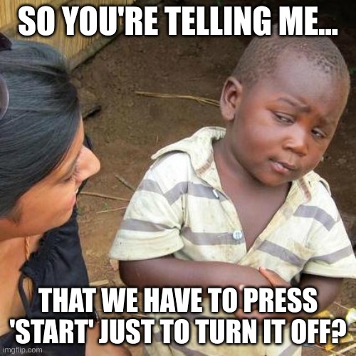 so your telling me... | SO YOU'RE TELLING ME... THAT WE HAVE TO PRESS 'START' JUST TO TURN IT OFF? | image tagged in memes,third world skeptical kid,hmmm | made w/ Imgflip meme maker