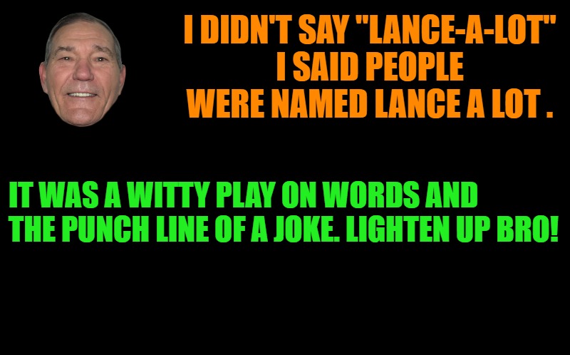 black screen | I DIDN'T SAY "LANCE-A-LOT"
I SAID PEOPLE WERE NAMED LANCE A LOT . IT WAS A WITTY PLAY ON WORDS AND THE PUNCH LINE OF A JOKE. LIGHTEN UP BRO! | image tagged in black screen | made w/ Imgflip meme maker