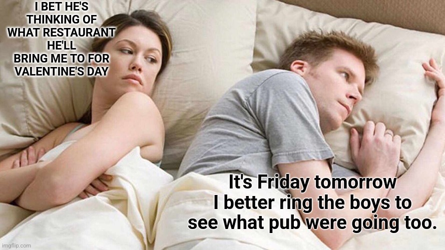 I Bet He's Thinking About Other Women | I BET HE'S THINKING OF WHAT RESTAURANT HE'LL BRING ME TO FOR VALENTINE'S DAY; It's Friday tomorrow I better ring the boys to see what pub were going too. | image tagged in memes,i bet he's thinking about other women | made w/ Imgflip meme maker