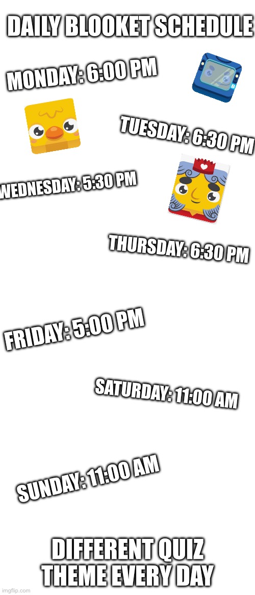 P.S. the schedule is in Rhode Island time | DAILY BLOOKET SCHEDULE; MONDAY: 6:00 PM; TUESDAY: 6:30 PM; WEDNESDAY: 5:30 PM; THURSDAY: 6:30 PM; FRIDAY: 5:00 PM; SATURDAY: 11:00 AM; SUNDAY: 11:00 AM; DIFFERENT QUIZ THEME EVERY DAY | made w/ Imgflip meme maker