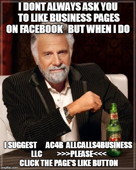 The Most Interesting Man In The World Meme | I DONT ALWAYS ASK YOU TO LIKE BUSINESS PAGES ON FACEBOOK   BUT WHEN I DO  I SUGGEST      AC4B  ALLCALLS4BUSINESS LLC          >>>PLEASE<<< C | image tagged in memes,the most interesting man in the world | made w/ Imgflip meme maker