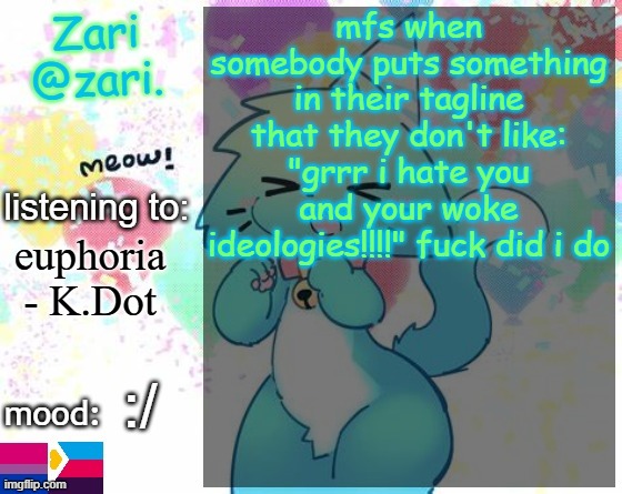 zari.'s RAGEBAIT announcement template | mfs when somebody puts something in their tagline that they don't like: "grrr i hate you and your woke ideologies!!!!" fuck did i do; euphoria - K.Dot; :/ | image tagged in zari 's furry announcement template | made w/ Imgflip meme maker