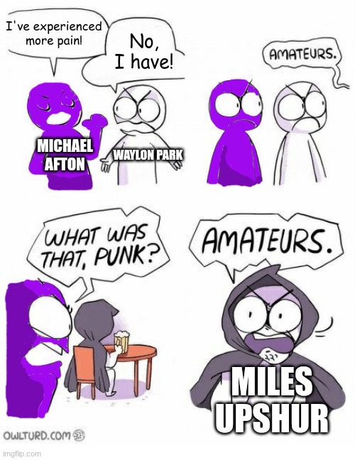 Those who know. | I've experienced more pain! No, I have! MICHAEL AFTON; WAYLON PARK; MILES UPSHUR | image tagged in amateurs | made w/ Imgflip meme maker