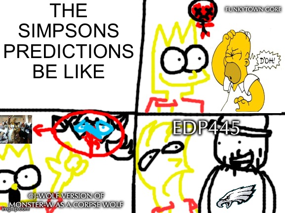 The Simpsons predictions be like | THE SIMPSONS PREDICTIONS BE LIKE; FUNKYTOWN GORE; EDP445; @J-WOLF VERSION OF MONSTER-W AS A CORPSE WOLF | image tagged in blank white template,the simpsons,edp445 | made w/ Imgflip meme maker