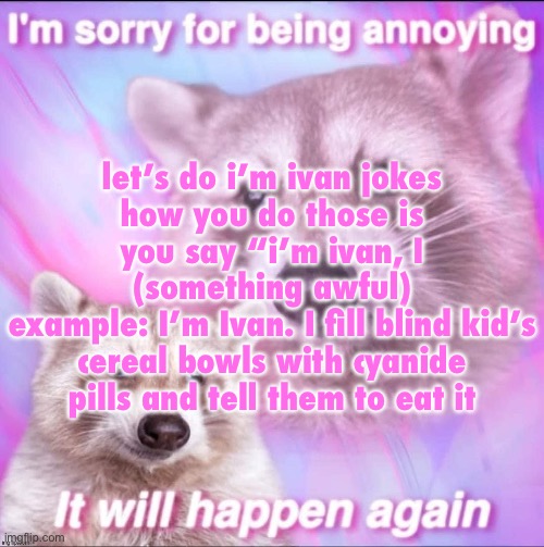 sorry for being annoying | let’s do i’m ivan jokes
how you do those is you say “i’m ivan, I (something awful)
example: I’m Ivan. I fill blind kid’s cereal bowls with cyanide pills and tell them to eat it | image tagged in sorry for being annoying | made w/ Imgflip meme maker