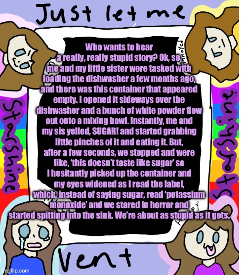 Guys, I think that’s poisonous. | Who wants to hear a really, really stupid story? Ok, so, me and my little sister were tasked with loading the dishwasher a few months ago, and there was this container that appeared empty. I opened it sideways over the dishwasher and a bunch of white powder flew out onto a mixing bowl. Instantly, me and my sis yelled, SUGAR! and started grabbing little pinches of it and eating it. But, after a few seconds, we stopped and were like, ‘this doesn’t taste like sugar’ so I hesitantly picked up the container and my eyes widened as I read the label, which, instead of saying sugar, read ‘potassium monoxide’ and we stared in horror and started spitting into the sink. We’re about as stupid as it gets. | image tagged in starshine_10 vent temp | made w/ Imgflip meme maker