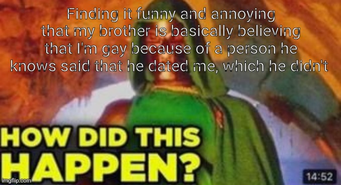 How did this happen | Finding it funny and annoying that my brother is basically believing that I'm gay because of a person he knows said that he dated me, which he didn't | image tagged in how did this happen | made w/ Imgflip meme maker