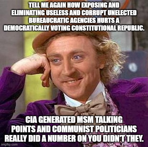 Creepy Condescending Wonka | TELL ME AGAIN HOW EXPOSING AND ELIMINATING USELESS AND CORRUPT UNELECTED BUREAUCRATIC AGENCIES HURTS A DEMOCRATICALLY VOTING CONSTITUTIONAL REPUBLIC. CIA GENERATED MSM TALKING POINTS AND COMMUNIST POLITICIANS REALLY DID A NUMBER ON YOU DIDN'T THEY. | image tagged in memes,creepy condescending wonka | made w/ Imgflip meme maker