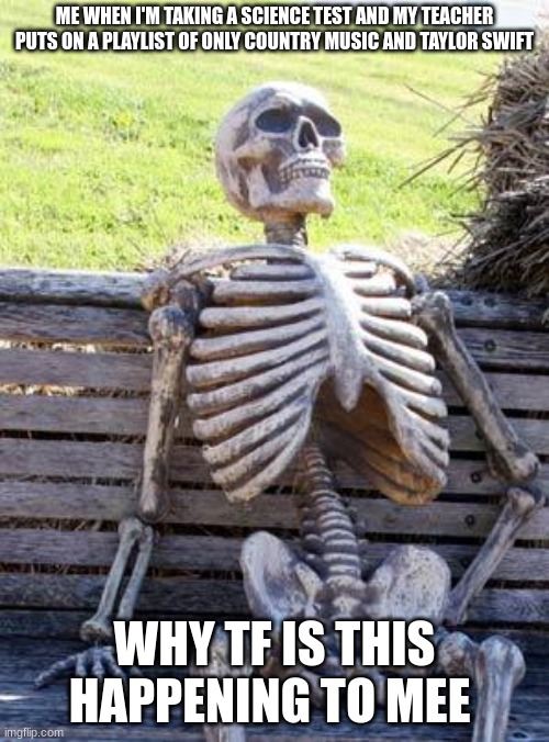 has my teacher gone crazy? | ME WHEN I'M TAKING A SCIENCE TEST AND MY TEACHER PUTS ON A PLAYLIST OF ONLY COUNTRY MUSIC AND TAYLOR SWIFT; WHY TF IS THIS HAPPENING TO MEE | image tagged in memes,waiting skeleton | made w/ Imgflip meme maker