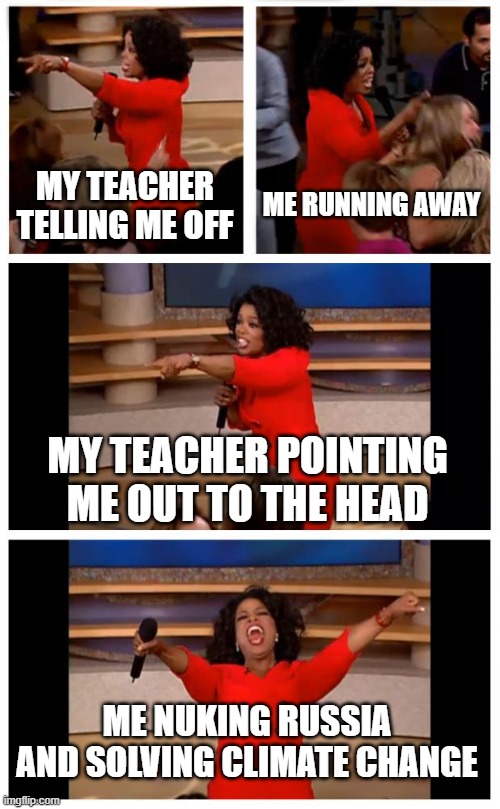 Oprah You Get A Car Everybody Gets A Car Meme | MY TEACHER TELLING ME OFF; ME RUNNING AWAY; MY TEACHER POINTING ME OUT TO THE HEAD; ME NUKING RUSSIA AND SOLVING CLIMATE CHANGE | image tagged in memes,oprah you get a car everybody gets a car | made w/ Imgflip meme maker