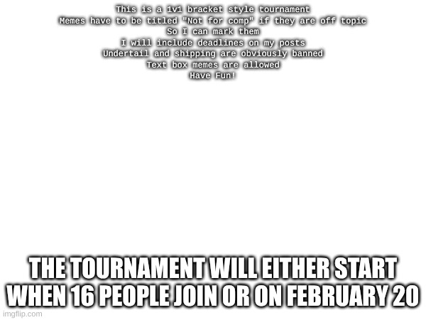 As of posting this 4 people have joined | This is a 1v1 bracket style tournament

Memes have to be titled "Not for comp" if they are off topic

So I can mark them

I will include deadlines on my posts

Undertail and shipping are obviously banned

Text box memes are allowed

Have Fun! THE TOURNAMENT WILL EITHER START WHEN 16 PEOPLE JOIN OR ON FEBRUARY 20 | image tagged in undertale,memes,competition | made w/ Imgflip meme maker