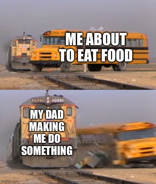 Let me eat dad | ME ABOUT TO EAT FOOD; MY DAD MAKING ME DO SOMETHING | image tagged in a train hitting a school bus | made w/ Imgflip meme maker