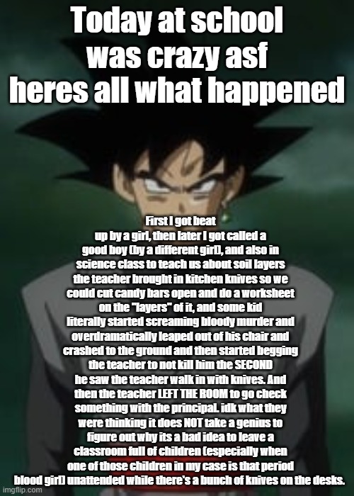 Goku black questions you | Today at school was crazy asf heres all what happened; First I got beat up by a girl, then later I got called a good boy (by a different girl), and also in science class to teach us about soil layers the teacher brought in kitchen knives so we could cut candy bars open and do a worksheet on the "layers" of it, and some kid literally started screaming bloody murder and overdramatically leaped out of his chair and crashed to the ground and then started begging the teacher to not kill him the SECOND he saw the teacher walk in with knives. And then the teacher LEFT THE ROOM to go check something with the principal. idk what they were thinking it does NOT take a genius to figure out why its a bad idea to leave a classroom full of children (especially when one of those children in my case is that period blood girl) unattended while there's a bunch of knives on the desks. | image tagged in goku black questions you | made w/ Imgflip meme maker