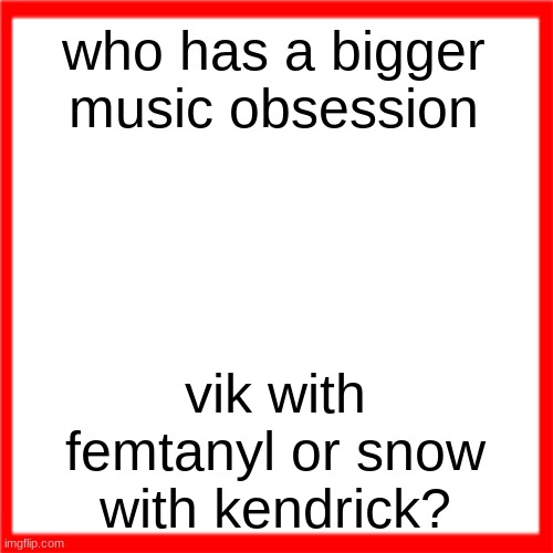 Red box | who has a bigger music obsession; vik with femtanyl or snow with kendrick? | image tagged in red box | made w/ Imgflip meme maker