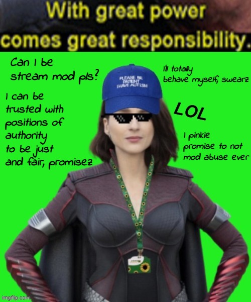 Pretty please? | I'll totally behave myself, swearz; Can I be stream mod pls? I can be trusted with positions of authority to be just and fair, promisez; I pinkie promise to not mod abuse ever | image tagged in memez | made w/ Imgflip meme maker