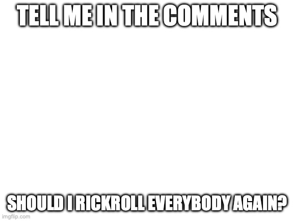 heh heh... | TELL ME IN THE COMMENTS; WE'RE NO STRANGERS TO LOOOOOOOOVE; SHOULD I RICKROLL EVERYBODY AGAIN? | image tagged in blank white template | made w/ Imgflip meme maker