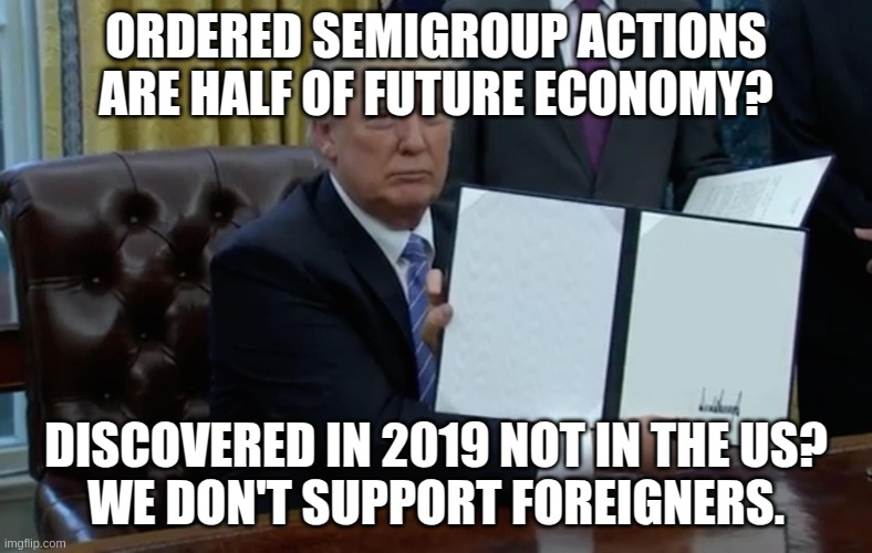 Is Trump sane about science? | ORDERED SEMIGROUP ACTIONS ARE HALF OF FUTURE ECONOMY? DISCOVERED IN 2019 NOT IN THE US?
WE DON'T SUPPORT FOREIGNERS. | image tagged in executive order trump,science,math,mathematics,donald trump | made w/ Imgflip meme maker