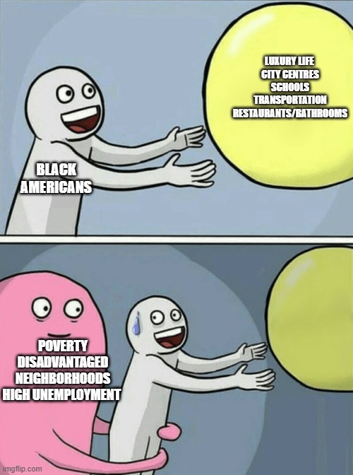 Running Away Balloon | LUXURY LIFE 
CITY CENTRES
SCHOOLS
TRANSPORTATION
RESTAURANTS/BATHROOMS; BLACK AMERICANS; POVERTY
DISADVANTAGED NEIGHBORHOODS
HIGH UNEMPLOYMENT | image tagged in memes,running away balloon | made w/ Imgflip meme maker