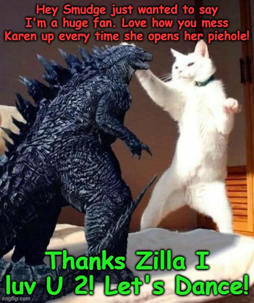 godzilla | Hey Smudge just wanted to say I'm a huge fan. Love how you mess Karen up every time she opens her piehole! Thanks Zilla I luv U 2! Let's Dance! | image tagged in smudge that darn cat | made w/ Imgflip meme maker