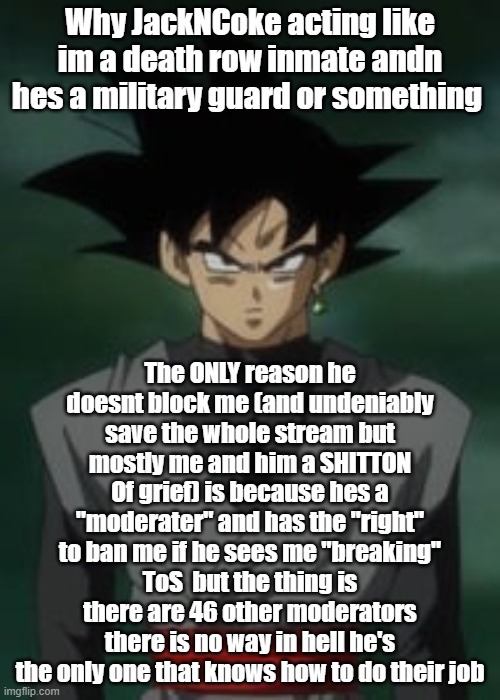 Goku black questions you | Why JackNCoke acting like im a death row inmate andn hes a military guard or something; The ONLY reason he doesnt block me (and undeniably save the whole stream but mostly me and him a SHITTON Of grief) is because hes a "moderater" and has the "right" to ban me if he sees me "breaking" ToS  but the thing is there are 46 other moderators there is no way in hell he's the only one that knows how to do their job | image tagged in goku black questions you | made w/ Imgflip meme maker