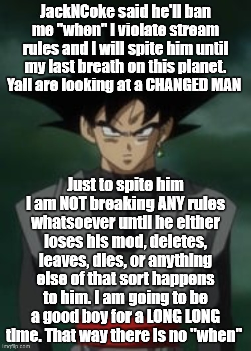 Goku black questions you | JackNCoke said he'll ban me "when" I violate stream rules and I will spite him until my last breath on this planet. Yall are looking at a CHANGED MAN; Just to spite him I am NOT breaking ANY rules whatsoever until he either loses his mod, deletes, leaves, dies, or anything else of that sort happens to him. I am going to be a good boy for a LONG LONG time. That way there is no "when" | image tagged in goku black questions you | made w/ Imgflip meme maker