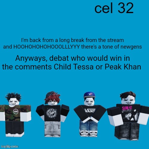 Like a CLEAN 1v1 no external help | I'm back from a long break from the stream and HOOHOHOHOHOOOLLLYYY there's a tone of newgens; Anyways, debat who would win in the comments Child Tessa or Peak Khan | image tagged in cel 32 | made w/ Imgflip meme maker