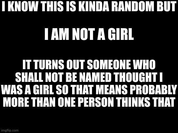 I KNOW THIS IS KINDA RANDOM BUT; I AM NOT A GIRL; IT TURNS OUT SOMEONE WHO SHALL NOT BE NAMED THOUGHT I WAS A GIRL SO THAT MEANS PROBABLY MORE THAN ONE PERSON THINKS THAT | made w/ Imgflip meme maker