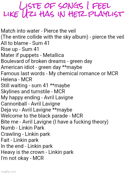 Liste of songs I feel like Uzi has in her playlist; Match into water - Pierce the veil
(The entire collide with the sky album) - pierce the veil 
All to blame - Sum 41
Rise up - Sum 41 
Mater if puppets - Metallica
Boulevard of broken dreams - green day 
American idiot - green day **maybe 
Famous last words - My chemical romance or MCR
Helena - MCR
Still waiting - sum 41 **maybe 
Skylines and turnstile - MCR 
My happy ending - Avril Lavigne 
Cannonball - Avril Lavigne 
Deja vu - Avril Lavigne **maybe 
Welcome to the black parade - MCR 
Bite me - Avril Lavigne (I have a fucking theory)
Numb - Linkin Park
Crawling - Linkin park 
Fait - Linkin park 
In the end - Linkin park 
Heavy is the crown - Linkin park 
I'm not okay - MCR | made w/ Imgflip meme maker