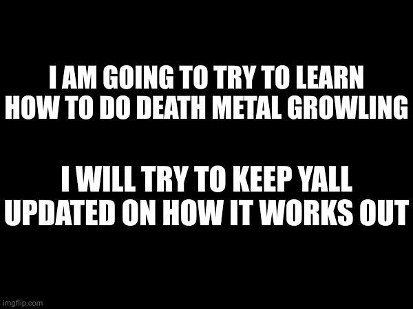this will definatly help me with making music | I AM GOING TO TRY TO LEARN HOW TO DO DEATH METAL GROWLING; I WILL TRY TO KEEP YALL UPDATED ON HOW IT WORKS OUT | made w/ Imgflip meme maker