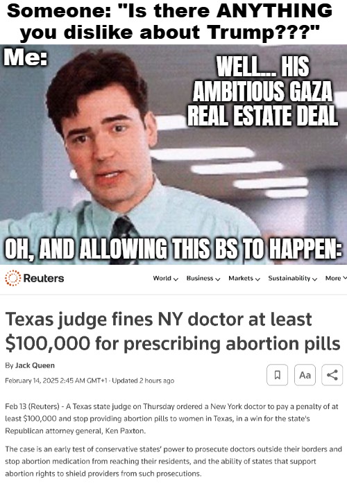 Even the freaking pill??? | Someone: "Is there ANYTHING you dislike about Trump???"; Me:; WELL... HIS AMBITIOUS GAZA REAL ESTATE DEAL; OH, AND ALLOWING THIS BS TO HAPPEN: | image tagged in american politics,donald trump,abortion | made w/ Imgflip meme maker