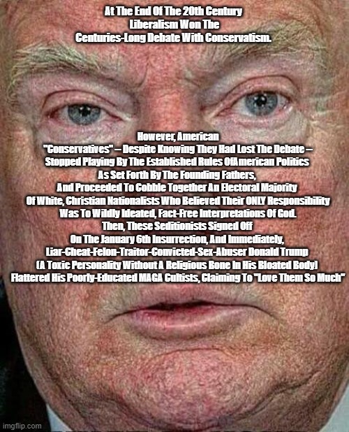 By The End Of The 20th Century, Liberalism Had Won The 200 Year Debate With Conservatism. Then, The National Lunacy Set In | At The End Of The 20th Century 
Liberalism Won The Centuries-Long Debate With Conservatism. However, American "Conservatives" -- Despite Knowing They Had Lost The Debate --
Stopped Playing By The Established Rules OfAmerican Politics 

As Set Forth By The Founding Fathers, 
And Proceeded To Cobble Together An Electoral Majority 
Of White, Christian Nationalists Who Believed Their ONLY Responsibility Was To Wildly Ideated, Fact-Free Interpretations Of God.
Then, These Seditionists Signed Off 
On The January 6th Insurrection, And Immediately, 
Liar-Cheat-Felon-Traitor-Convicted-Sex-Abuser Donald Trump 
(A Toxic Personality Without A Religious Bone In His Bloated Body) 

Flattered His Poorly-Educated MAGA Cultists, Claiming To "Love Them So Much" | image tagged in liberalism,conservatism,trump,the national lunacy | made w/ Imgflip meme maker