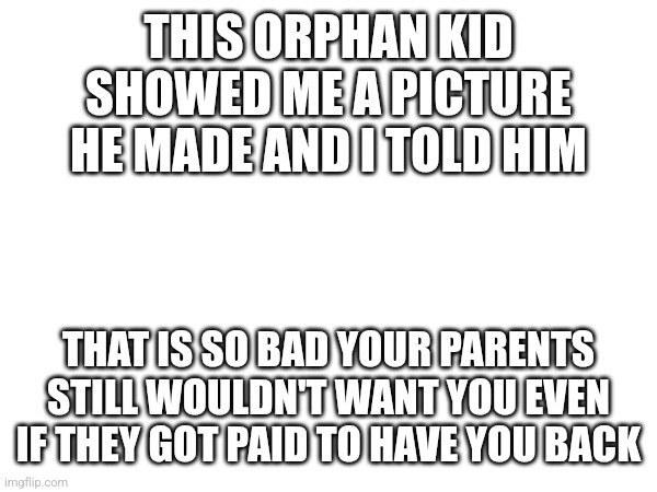 THIS ORPHAN KID SHOWED ME A PICTURE HE MADE AND I TOLD HIM; THAT IS SO BAD YOUR PARENTS STILL WOULDN'T WANT YOU EVEN IF THEY GOT PAID TO HAVE YOU BACK | made w/ Imgflip meme maker