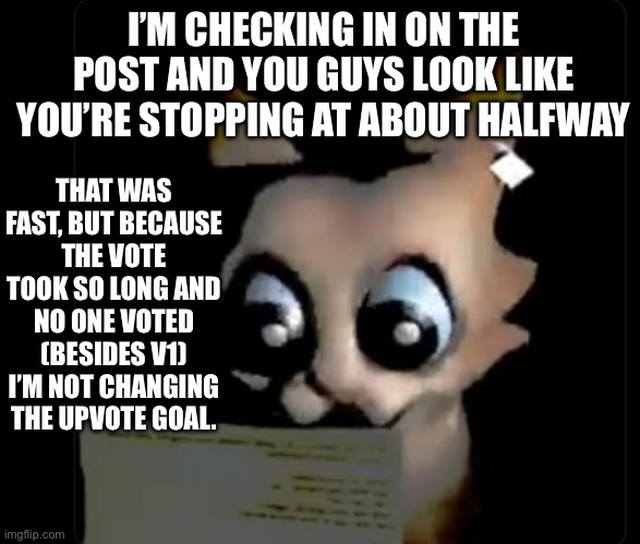 It’s staying at 25 upvotes | I’M CHECKING IN ON THE POST AND YOU GUYS LOOK LIKE YOU’RE STOPPING AT ABOUT HALFWAY; THAT WAS FAST, BUT BECAUSE THE VOTE TOOK SO LONG AND NO ONE VOTED (BESIDES V1) I’M NOT CHANGING THE UPVOTE GOAL. | made w/ Imgflip meme maker