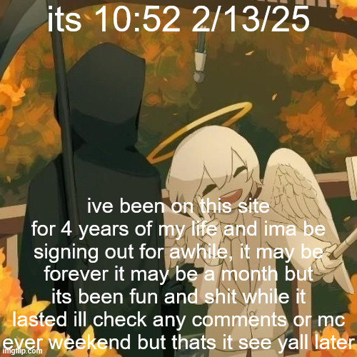 Avogado6 | its 10:52 2/13/25; ive been on this site for 4 years of my life and ima be signing out for awhile, it may be forever it may be a month but its been fun and shit while it lasted ill check any comments or mc ever weekend but thats it see yall later | image tagged in avogado6 | made w/ Imgflip meme maker