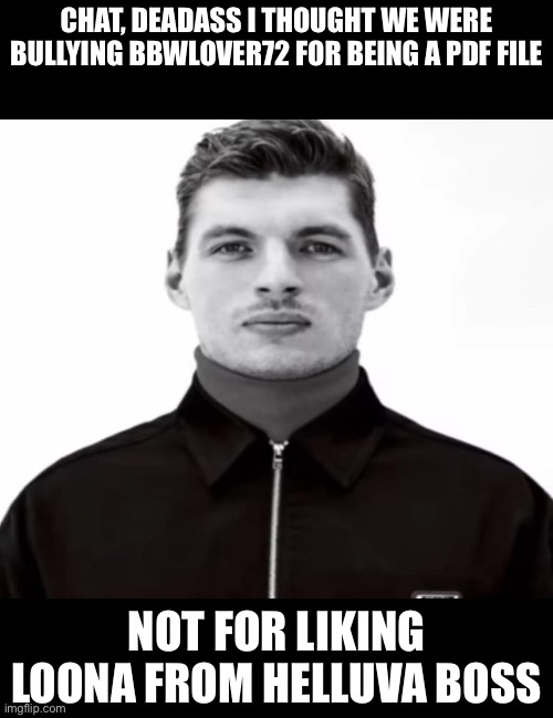 I’m slow | CHAT, DEADASS I THOUGHT WE WERE BULLYING BBWLOVER72 FOR BEING A PDF FILE; NOT FOR LIKING LOONA FROM HELLUVA BOSS | image tagged in black and white max verstappen | made w/ Imgflip meme maker