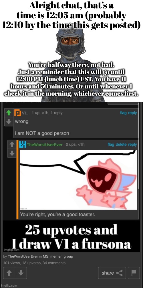 What have I done lmao | Alright chat, that’s a time is 12:05 am (probably 12:10 by the time this gets posted); You’re halfway there, not bad. Just a reminder that this will go until 12:00 PM (lunch time) EST. You have 11 hours and 50 minutes. Or until whenever I check it in the morning, whichever comes first. | made w/ Imgflip meme maker