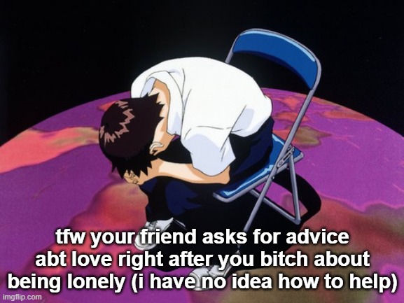 HELP WHAT DO I DO I DONT WANNA BE A BAD PERSON BUT I AM NOT QUALIFIED TO HELP HRUGHIGIUHGUIHWR | tfw your friend asks for advice abt love right after you bitch about being lonely (i have no idea how to help) | image tagged in shinji crying | made w/ Imgflip meme maker