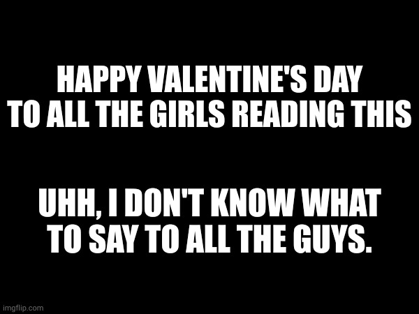 HAPPY VALENTINE'S DAY TO ALL THE GIRLS READING THIS; UHH, I DON'T KNOW WHAT TO SAY TO ALL THE GUYS. | made w/ Imgflip meme maker