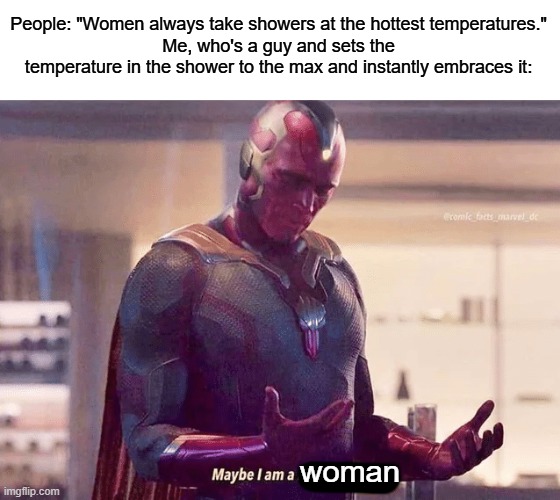 Maybe I am a woman | People: "Women always take showers at the hottest temperatures."
Me, who's a guy and sets the temperature in the shower to the max and instantly embraces it:; woman | image tagged in maybe i am a monster blank | made w/ Imgflip meme maker